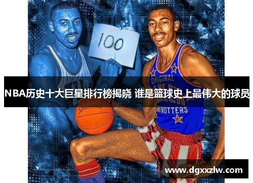 NBA历史十大巨星排行榜揭晓 谁是篮球史上最伟大的球员